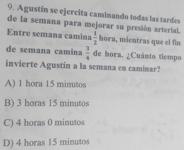 Agustín se ejercita caminando todas las tardes
de la semana para mejorar su presión arterial.
Entre semana camina  1/2  hora , mientras que el fin
de semana camina  3/4  de hora. ¿Cuánto tiempo
invierte Agustín a la semana en caminar?
A) 1 hora 15 minutos
B) 3 horas 15 minutos
C) 4 horas 0 minutos
D) 4 horas 15 minutos