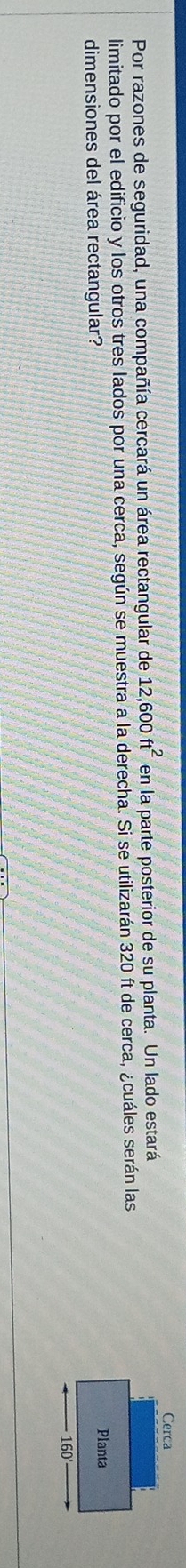 Por razones de seguridad, una compañía cercará un área rectangular de 12,600ft^2 en la parte posterior de su planta. Un lado estará 
limitado por el edificio y los otros tres lados por una cerca, según se muestra a la derecha. Si se utilizarán 320 ft de cerca, ¿cuáles serán las 
dimensiones del área rectangular?