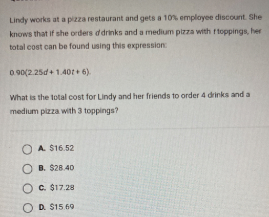 Lindy works at a pizza restaurant and gets a 10% employee discount. She
knows that if she orders ♂drinks and a medium pizza with t toppings, her
total cost can be found using this expression:
0.90(2.25d+1.40t+6). 
What is the total cost for Lindy and her friends to order 4 drinks and a
medium pizza with 3 toppings?
A. $16.52
B. $28.40
C. $17.28
D. $15.69