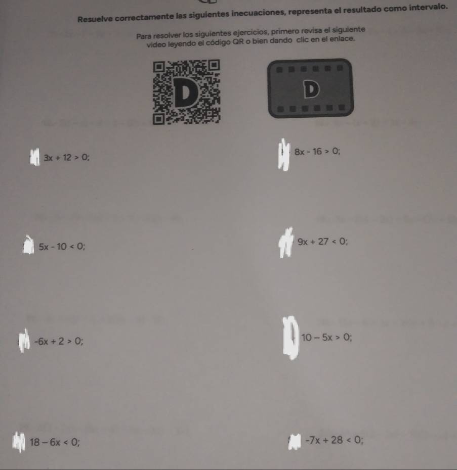 Resuelve correctamente las siguientes inecuaciones, representa el resultado como intervalo. 
Para resolver los siguientes ejercicios, primero revisa el siguiente 
video leyendo el código QR o bien dando clic en el enlace. 
D
8x-16>0
3x+12>0;
5x-10<0</tex>
9x+27<0</tex>
-6x+2>0
10-5x>0;
18-6x<0;
-7x+28<0</tex> :