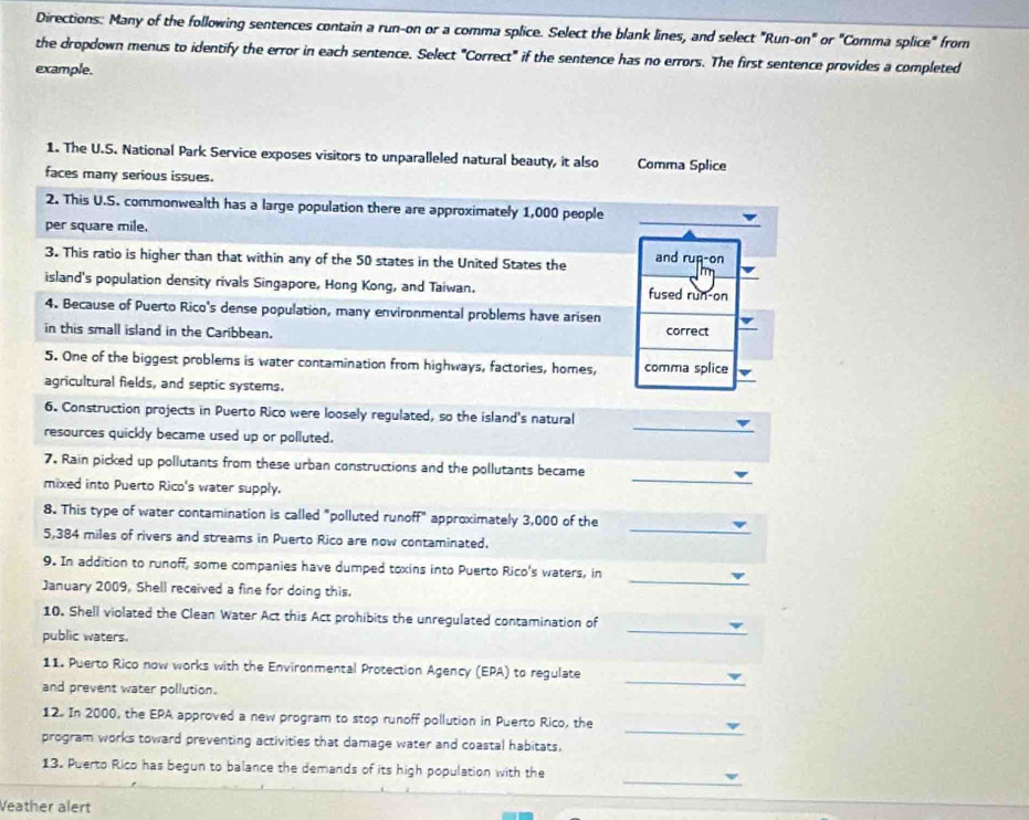 Directions: Many of the following sentences contain a run-on or a comma splice. Select the blank lines, and select "Run-on" or "Comma splice" from 
the dropdown menus to identify the error in each sentence. Select "Correct" if the sentence has no errors. The first sentence provides a completed 
example. 
1. The U.S. National Park Service exposes visitors to unparalleled natural beauty, it also Comma Splice 
faces many serious issues. 
2. This U.S. commonwealth has a large population there are approximately 1,000 people 
per square mile. 
_ 
3. This ratio is higher than that within any of the 50 states in the United States the and rup-on 
island's population density rivals Singapore, Hong Kong, and Taiwan. fused run-on 
4. Because of Puerto Rico's dense population, many environmental problems have arisen 
in this small island in the Caribbean. correct 
5. One of the biggest problems is water contamination from highways, factories, homes, comma splice 
agricultural fields, and septic systems. 
6. Construction projects in Puerto Rico were loosely regulated, so the island's natural 
resources quickly became used up or polluted. 
_ 
_ 
7. Rain picked up pollutants from these urban constructions and the pollutants became 
mixed into Puerto Rico's water supply. 
_ 
8. This type of water contamination is called "polluted runoff" approximately 3,000 of the
5,384 miles of rivers and streams in Puerto Rico are now contaminated. 
_ 
9. In addition to runoff, some companies have dumped toxins into Puerto Rico's waters, in 
January 2009, Shell received a fine for doing this. 
10. Shell violated the Clean Water Act this Act prohibits the unregulated contamination of 
public waters. 
_ 
_ 
11. Puerto Rico now works with the Environmental Protection Agency (EPA) to regulate 
and prevent water pollution. 
_ 
12. In 2000, the EPA approved a new program to stop runoff pollution in Puerto Rico, the 
program works toward preventing activities that damage water and coastal habitats, 
_ 
13. Puerto Rico has begun to balance the demands of its high population with the 
Veather alert