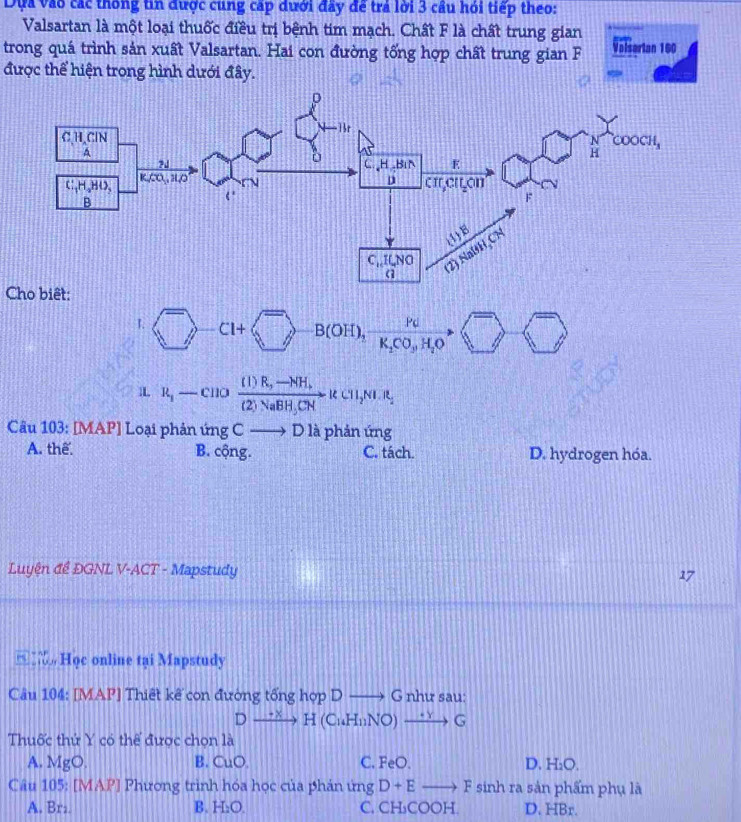 Dựa vào các thống tin được cung cấp dưới đây để trả lời 3 cầu hỏi tiếp theo:
Valsartan là một loại thuốc điều trị bệnh tim mạch. Chất F là chất trung gian
trong quá trình sản xuất Valsartan. Hai con đường tổng hợp chất trung gian F Valserian 160
được thể hiện trong hình dưới đây.
Cho biết:
I. C1+ B(OH)_1xrightarrow Pcto K_2CO_3H_2O )  □ /□  
1L R_1-CIIO frac (1)R_2to (2)NaBH_3CNto KCH_2
Câu 103: [MAP] Loại phản ứng C- 2 1 D là phản ứng
A. thể B. cộng. C. tách. D. hydrogen hóa.
Luyện đề ĐGNL V-ACT - Mapstudy 17
Học online tại Mapstudy
Câu 104: [MAP] Thiết kế con đường tổng hợp Dto G như sau:
Dxrightarrow +xH(CuH_11NO)xrightarrow +yG
Thuốc thứ Y có thể được chọn là
A. MgC
B. CuO. C. FeO. D. H_2O.
Câu 105: [MAP] Phương trình hóa học của phán ứng D+Eto F sinh ra sản phẩm phụ là
A. Brz B. H_2O. C. CH₃COOH. D. HBr.