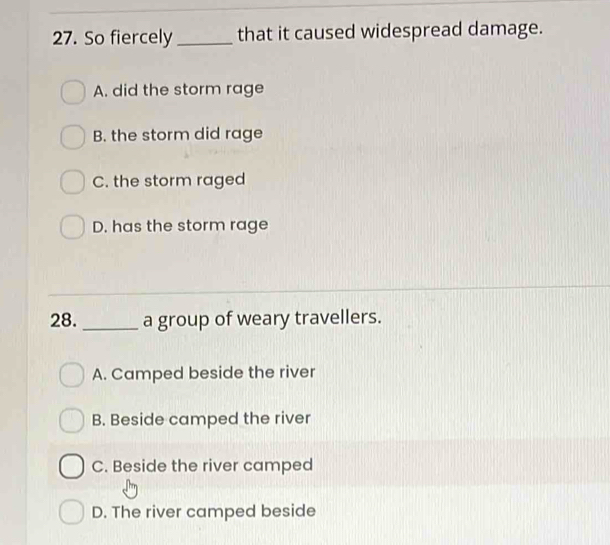 So fiercely _that it caused widespread damage.
A. did the storm rage
B. the storm did rage
C. the storm raged
D. has the storm rage
28._ a group of weary travellers.
A. Camped beside the river
B. Beside camped the river
C. Beside the river camped
D. The river camped beside