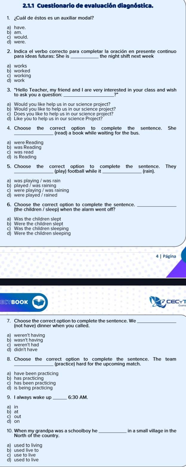 Cuestionario de evaluación diagnóstica.
1. ¿Cuál de éstos es un auxiliar modal?
a) have.
b) am.
c) would.
d) were.
2. Indica el verbo correcto para completar la oración en presente continuo
para ideas futuras: She is _the night shift next week
a) works
b) worked
c)working
d) work
3. “Hello Teacher, my friend and I are very interested in your class and wish
to ask you a question:_
a) Would you like help us in our science project?
b) Would you like to help us in our science project?
c) Does you like to help us in our science project?
d) Like you to help us in our science Project?
4. Choose the correct option to complete the sentence. She
(read) a book while waiting for the bus.
a) were Reading
b) was Reading
c) was read
d) is Reading
5. Choose the correct option to complete the sentence. They
_(play) football while it_ (rain).
a) was playing / was rain
b) played / was raining
c) were playing / was raining
d) were played / rained
6. Choose the correct option to complete the sentence._
(the children / sleep) when the alarm went off?
a) Was the children slept
b) Were the children slept
c) Was the children sleeping
d) Were the children sleeping
4 | Página
ECYBOOK CECYT
7. Choose the correct option to complete the sentence. We_
(not have) dinner when you called.
a) weren't having
b)wasn't having
c) weren't had
d) didn't have
8. Choose the correct option to complete the sentence. The team
_ (practice) hard for the upcoming match.
a) have been practicing
b) has practicing
c) has been practicing
d) is being practicing
9. I always wake up _6:30 AM.
a) in
b) at
c) out
d) on
10. When my grandpa was a schoolboy he_ in a small village in the
North of the country.
a) used to living
b)  used live to
c) use to live
d) used to live