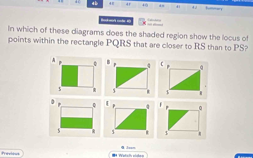 4C 4D 4E 4F 40 4 H 41 4 J Summary 
Calculator 
Bookwork code: 4D not allossed 
In which of these diagrams does the shaded region show the locus of 
points within the rectangle PQRS that are closer to RS than to PS? 


Q Zoom 
Previous Watch video