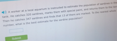 A worker at a local aquarium is instructed to estimate the population of sardines in the 
tank. He catches 320 sardines, marks them with special paint, and returns them to the tan 
Then he catches 347 sardines and finds that 13 of them are marked. To the nearest whole 
number, what is the best estimate for the sardine population? 
Submit