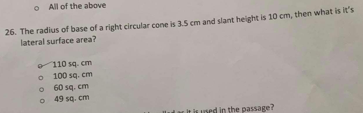 All of the above
26. The radius of base of a right circular cone is 3.5 cm and slant height is 10 cm, then what is it’s
lateral surface area?
110 sq. cm
100 sq. cm
60 sq. cm
49 sq. cm
it is used in the passage ?