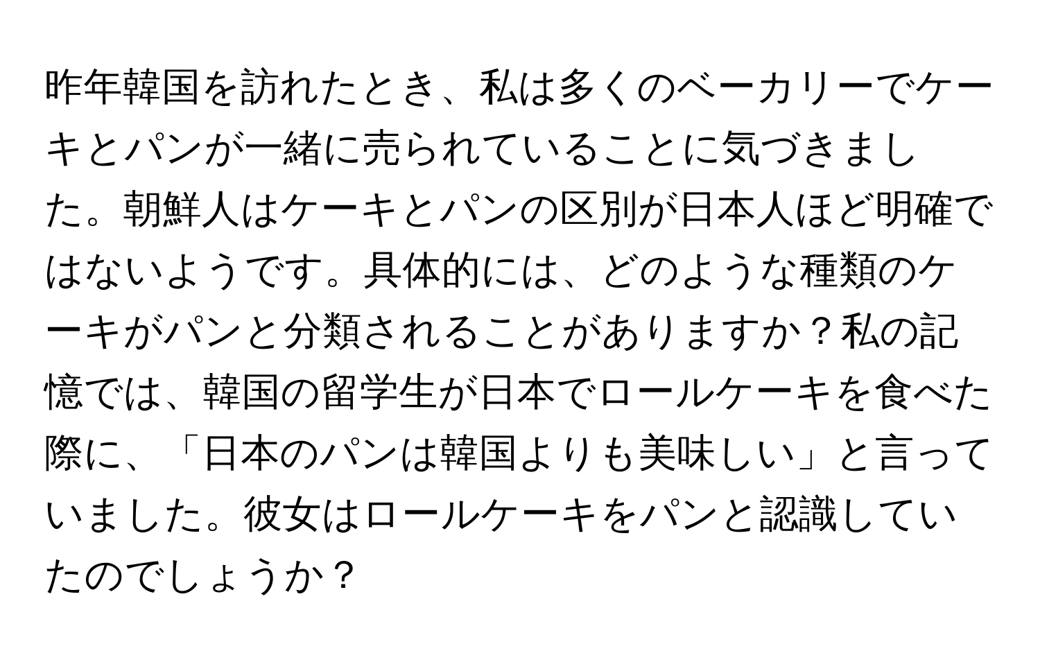 昨年韓国を訪れたとき、私は多くのベーカリーでケーキとパンが一緒に売られていることに気づきました。朝鮮人はケーキとパンの区別が日本人ほど明確ではないようです。具体的には、どのような種類のケーキがパンと分類されることがありますか？私の記憶では、韓国の留学生が日本でロールケーキを食べた際に、「日本のパンは韓国よりも美味しい」と言っていました。彼女はロールケーキをパンと認識していたのでしょうか？