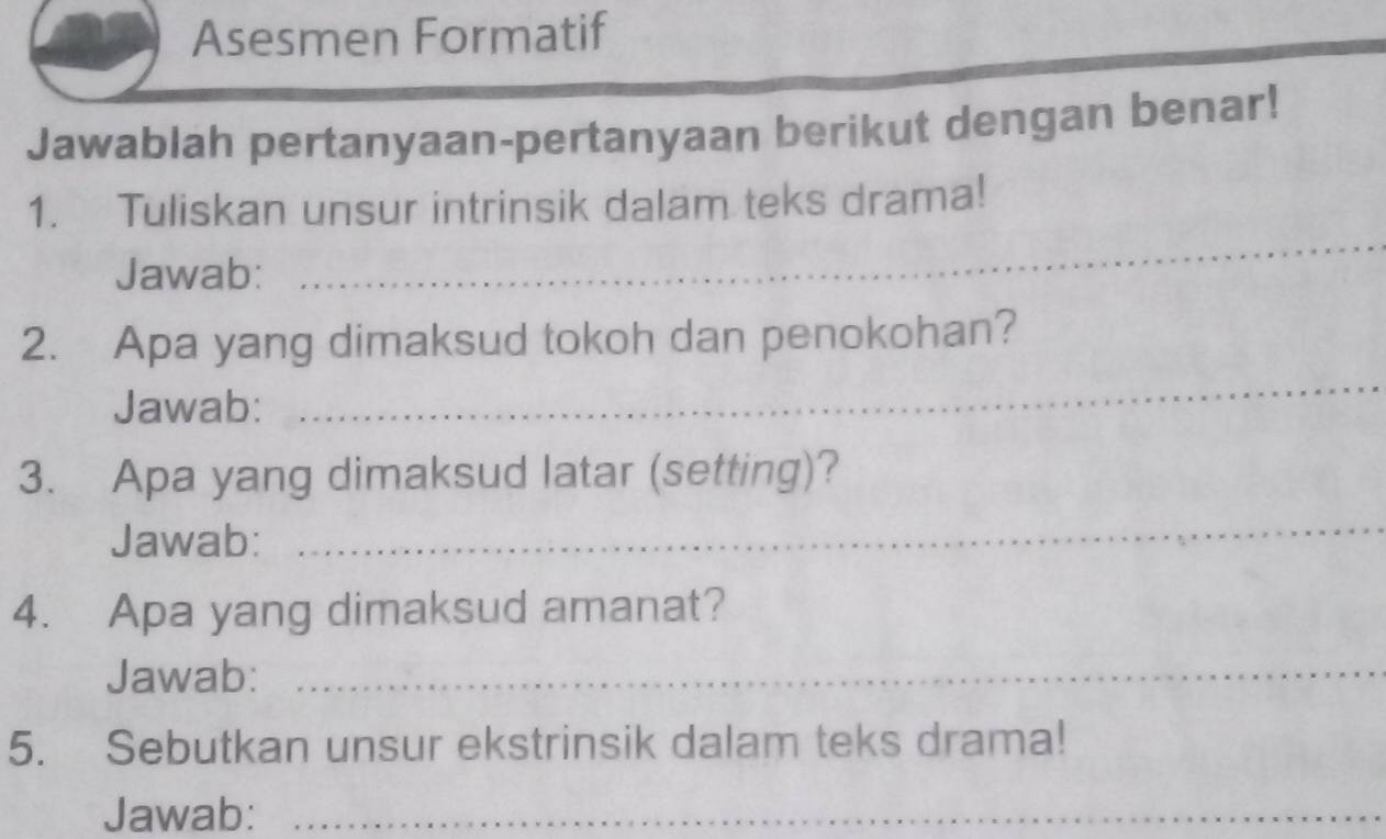 Asesmen Formatif 
Jawablah pertanyaan-pertanyaan berikut dengan benar! 
1. Tuliskan unsur intrinsik dalam teks drama! 
Jawab: 
_ 
2. Apa yang dimaksud tokoh dan penokohan? 
Jawab: 
_ 
3. Apa yang dimaksud latar (setting)? 
Jawab: 
_ 
4. Apa yang dimaksud amanat? 
Jawab:_ 
5. Sebutkan unsur ekstrinsik dalam teks drama! 
_ 
Jawab:_