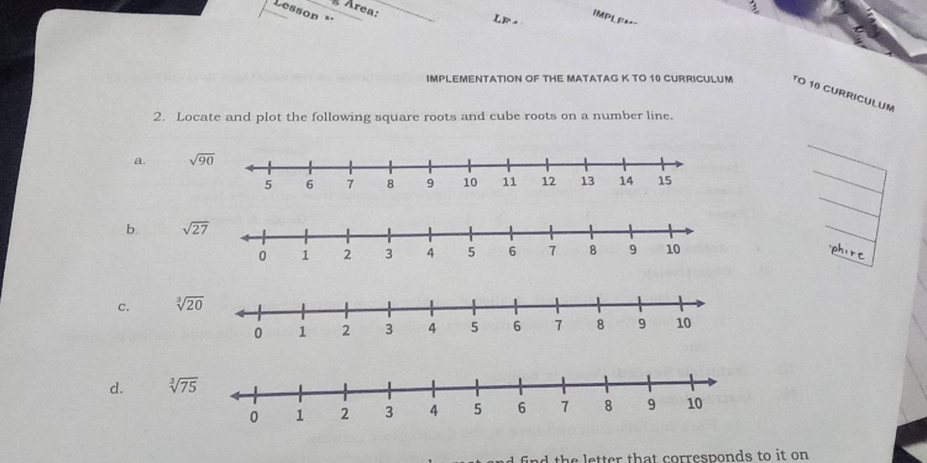 Area:
Lesson 
IMPL Ea=-
L  F  
IMPLEMENTATION OF THE MATATAG K TO 10 CURRICULUM TO 10 CURRICULUM
2. Locate and plot the following square roots and cube roots on a number line.
a. 
b 
phirr
C. sqrt[3](20)
d. sqrt[3](75)
th e etter that corresponds to it on