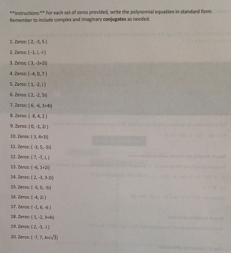 Instructions:** For each set of zeros provided, write the polynomial equation in standard form. 
Remember to include complex and imaginary conjugates as needed. 
1. Zeros: (2,-3,5)
2. Zeros: (-1,1,-1)
3. Zeros: (3,-3+2i)
4. Zeros: (-4,0,7)
5. Zeros: (1,-2,1)
6. Zeros: (2,-2,5i)
7. Zeros: (6,-6,3+4i)
8. Zeros: (-8,4,2)
9. Zeros: (0,-1,2i)
10. Zeros: (3,4+3i)
11. Zeros: (-3,5,-5i)
12. Zeros: (7,-7,1,)
13. Zeros: (-6,1+2i)
14. Zeros; (2,-3,3-2i)
15. Zeros: (-5,0,-5i)
16. Zeros: (-4,2i)
17. Zeros: (-1,6,-6)
18. Zeros: (1,-2,3+4i)
19. Zeros: (2,-3,-i)
20. Zeros: (-7,7,4+isqrt(3))