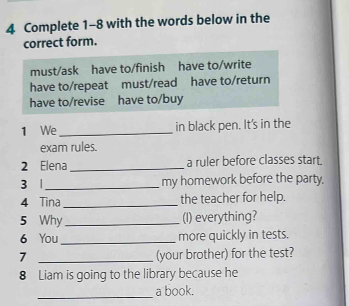 Complete 1-8 with the words below in the
correct form.
must/ask have to/finish have to/write
have to/repeat must/read have to/return
have to/revise have to/buy
1 We _in black pen. It's in the
exam rules.
2 Elena _a ruler before classes start.
3 |_ my homework before the party.
4 Tina _the teacher for help.
5 Why _(I) everything?
6 You _more quickly in tests.
7 _(your brother) for the test?
8 Liam is going to the library because he
_
a book.