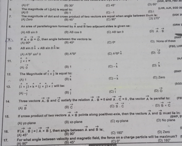 (A) 0° (B) 30° (C) 45° (D) 60° (DGK, MTN, FBB 20
6. The magnitude of 1.(j* k) is equal to: (D)Ⅰ (LHR, AJK, SGD 20
(A) 0 (B) 1 (C) -1
7. The magnitude of dot and cross product of two vectors are equal when angle between them is: (D) 270° (DGK 2(
(A) Zero (B) 45° (C) 90°
8. An area of parallelogram formed by vector A and vector B two adjacent sides is given as: (GRW 1
(A) AB sinθ (B) ABcos θ (C)、 4B ta OB (D) vector A· vector B
9. If vector A* vector B=vector O , then angle between the vectors is: (RWP
(A) 90° (B) 45° (C) 0° (D) None of these
10. AB sin θ hat n* AB sin θ _n^n is: (FSD, LHR
(A) A^2B^2sin^2θ (B) A^2B^2 (C) A^2B^2hat n (D) vector O vector o
11. widehat j* widehat j=
(AJ
(A) vector 0
(B)1 (C) beginarrayr A -kendarray
(D) _k^(A
12. The Magnitude of widehat i)* widehat j is equal to: (BWP
-, (A) 1 (B) beginarrayr A kendarray (C) -beginarrayr A (D) Zero
13. (widehat i* widehat j)* widehat k+(widehat j* widehat j)* widehat i will be: (SGD
  
(A)-j (B) widehat j (C) widehat i (D) vector 0
14. Three vectors vector A,vector B and vector c satisfy the relation vector A· vector B=0 and vector A· vector C=0 , the vector vector A is parallel to: (F8
(A) vector B
(B) vector c
(C) vector B.vector C
(D) vector B* vector C
15. If cross product of two vectors vector A* vector B points along positivez-axis, then the vectors vector A and vector B must lie in:
BWP, S
(A) yz-plane (B) xz-plane (C) xy-plane (D) No plane
16. |f|vector A· vector B|=|vector A* vector B| , then angle between vector A and vector B is:.  
(A) 45° (B) 90° (C) 180° (D) Zero
17. For what angle between velocity and magnetic field, the force on a charge particle will be maximum? 
(A) 90° (B) 45° (C) 0° (D) 180°