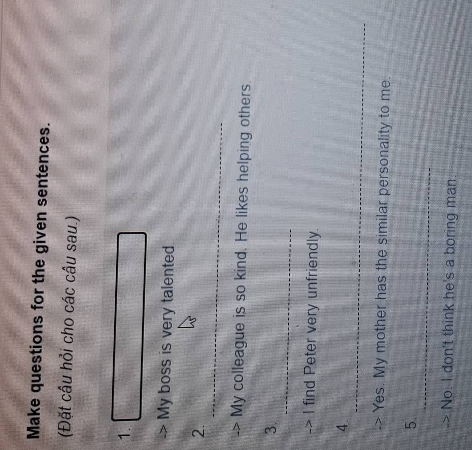 Make questions for the given sentences. 
(Đặt câu hỏi cho các câu sau.) 
1. 
My boss is very talented. 
_ 
2. 
My colleague is so kind. He likes helping others. 
_ 
3. 
I find Peter very unfriendly. 
_ 
4. 
Yes. My mother has the similar personality to me. 
_ 
5. 
No. I don't think he's a boring man.