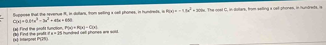 Suppose that the revenue R, in dollars, from selling x cell phones, in hundreds, is R(x)=-1.5x^2+309x. The cost C, in dollars, from selling x cell phones, in hundreds, is
C(x)=0.01x^3-3x^2+45x+650. 
(a) Find the profit function, P(x)=R(x)-C(x). 
(b) Find the profit if x=25 hundred cell phones are sold. 
(c) Interpret P(25).