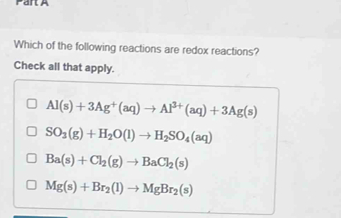 Which of the following reactions are redox reactions?
Check all that apply.
Al(s)+3Ag^+(aq)to Al^(3+)(aq)+3Ag(s)
SO_3(g)+H_2O(l)to H_2SO_4(aq)
Ba(s)+Cl_2(g)to BaCl_2(s)
Mg(s)+Br_2(l)to MgBr_2(s)