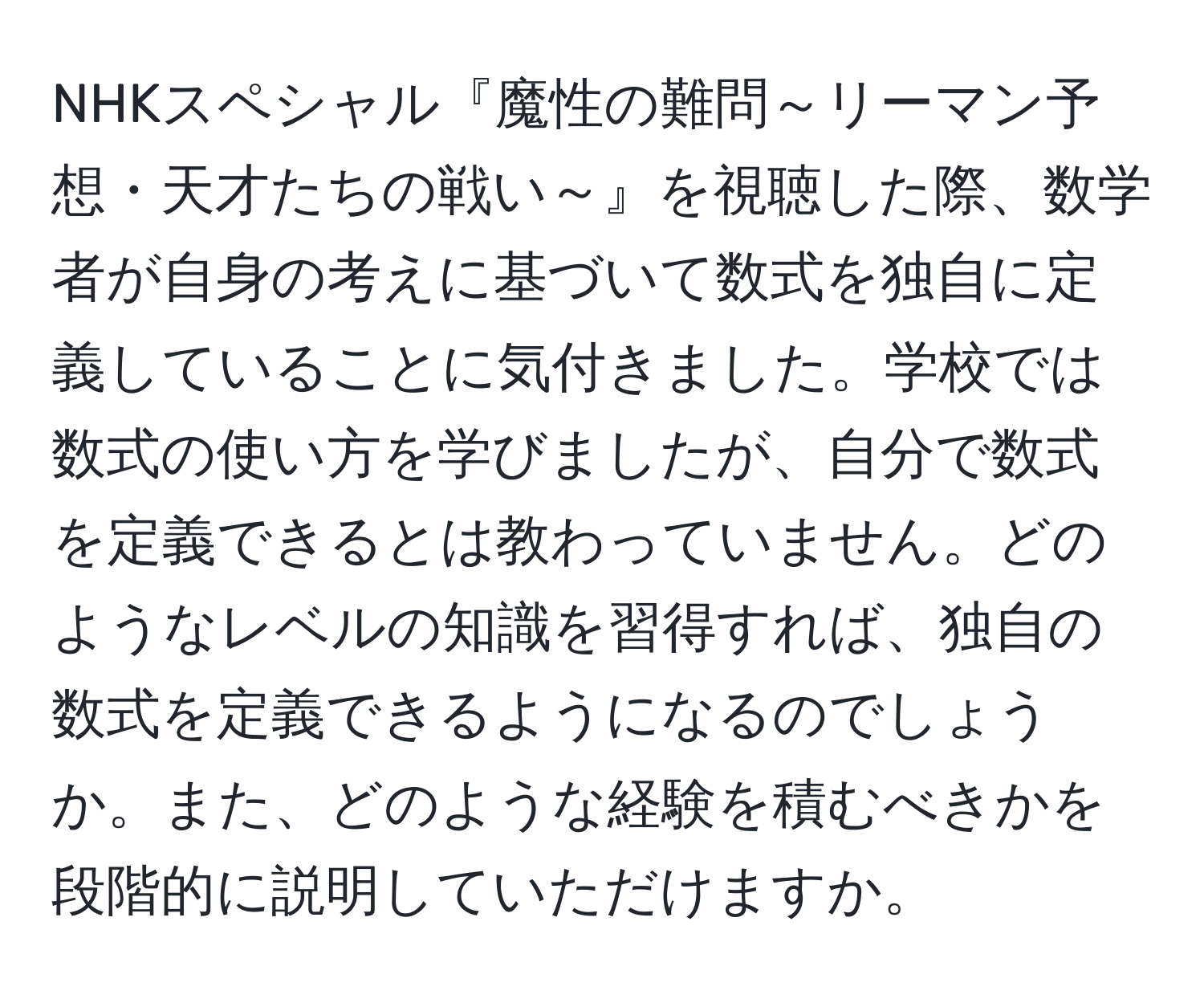 NHKスペシャル『魔性の難問～リーマン予想・天才たちの戦い～』を視聴した際、数学者が自身の考えに基づいて数式を独自に定義していることに気付きました。学校では数式の使い方を学びましたが、自分で数式を定義できるとは教わっていません。どのようなレベルの知識を習得すれば、独自の数式を定義できるようになるのでしょうか。また、どのような経験を積むべきかを段階的に説明していただけますか。