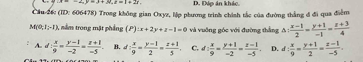 q:x=-2, y=3+3t, z=1+2t. D. Đáp án khác.
Câu 26: (ID: 606478) Trong không gian Oxyz, lập phương trình chính tắc của đường thẳng d đi qua điểm
M(0;1;-1) , nằm trong mặt phẳng (P) ):x+2y+z-1=0 và vuông góc với đường thắng △ : (x-1)/2 = (y+1)/-1 = (z+3)/4 
A. d: x/9 = (y-1)/-2 = (z+1)/-5 . B. d: x/9 = (y-1)/2 = (z+1)/5 . C. d: x/9 = (y+1)/-2 = (z-1)/-5 . D. d: x/9 = (y+1)/2 = (z-1)/-5 .