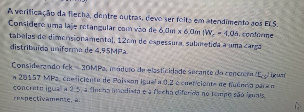 A verificação da flecha, dentre outras, deve ser feita em atendimento aos ELS. 
Considere uma laje retangular com vão de 6, 0m* 6, 0m(W_c=4,06 , conforme 
tabelas de dimensionamento), 12cm de espessura, submetida a uma carga 
distribuída uniforme de 4,95MPa. 
Considerando fck=30MPa , módulo de elasticidade secante do concreto (E_cs) igual 
a 28157 MPa, coeficiente de Poisson igual a 0,2 e coeficiente de fluência para o 
concreto igual a 2,5, a flecha imediata e a flecha diferida no tempo são iguais, 
respectivamente, a: