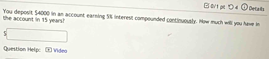 つ 4 ⓘ Details 
You deposit $4000 in an account earning 5% interest compounded continuously. How much will you have in 
the account in 15 years? 
S 
Question Help: Video