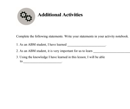 Additional Activities 
o 
Complete the following statements. Write your statements in your activity notebook. 
1. As an ABM student, I have learned_ 
2. As an ABM student, it is very important for us to learn_ 
3. Using the knowledge I have learned in this lesson; I will be able 
to. 
_.