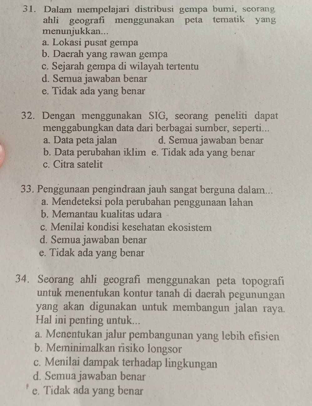 Dalam mempelajari distribusi gempa bumi, seorang
ahli geografi menggunakan peta tematik yang
menunjukkan...
a. Lokasi pusat gempa
b. Daerah yang rawan gempa
c. Sejarah gempa di wilayah tertentu
d. Semua jawaban benar
e. Tidak ada yang benar
32. Dengan menggunakan SIG, seorang peneliti dapat
menggabungkan data dari berbagai sumber, seperti...
a. Data peta jalan d. Semua jawaban benar
b. Data perubahan iklim e. Tidak ada yang benar
c. Citra satelit
33. Penggunaan pengindraan jauh sangat berguna dalam...
a. Mendeteksi pola perubahan penggunaan lahan
b. Memantau kualitas udara
c. Menilai kondisi kesehatan ekosistem
d. Semua jawaban benar
e. Tidak ada yang benar
34. Seorang ahli geografi menggunakan peta topografi
untuk menentukan kontur tanah di daerah pegunungan
yang akan digunakan untuk membangun jalan raya.
Hal ini penting untuk...
a. Menentukan jalur pembangunan yang lebih efisien
b. Meminimalkan risiko longsor
c. Menilai dampak terhadap lingkungan
d. Semua jawaban benar
e. Tidak ada yang benar