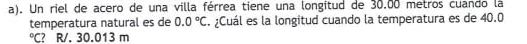 Un riel de acero de una villa férrea tiene una longitud de 30.00 metros cuando la
temperatura natural es de 0.0°C. ¿Cuál es la longitud cuando la temperatura es de 40.0°C ? R/. 30.013 m