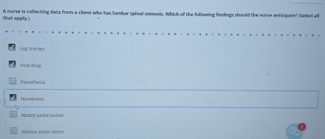 A nurse is collecting data from a client who has lumbar spinal stenosis. Which of the following findings should the nurse anticipate? (Select al
that applly.)
Leg cramps
Foot drop
Paresthesia
Numbness
Absent pedal pulses
Venous stasis ulcers