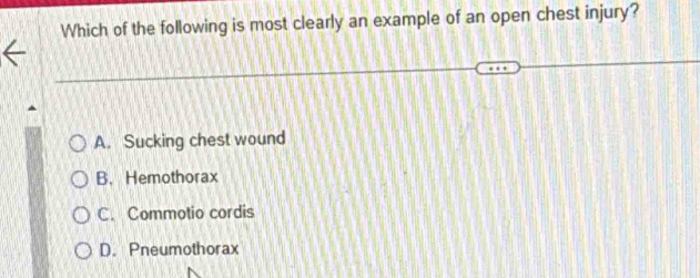 Which of the following is most clearly an example of an open chest injury?
A. Sucking chest wound
B.Hemothorax
C. Commotio cordis
D. Pneumothorax