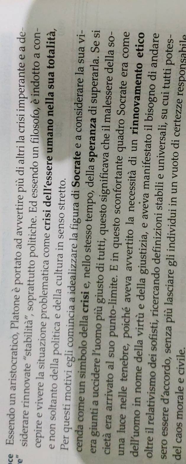 ce Essendo un aristocratico, Platone è portato ad avvertire più di altri la crisi imperante e a de- 
ve' siderare rinnovate “stabilità”, soprattutto politiche. Ed essendo un filosofo, è indotto a con- 
cepire e vivere la situazione problematica come crisi dell’essere umano nella sua totalità, 
e non soltanto della politica e della cultura in senso stretto. 
Per questi motivi egli comincia a idealizzare la figura di Socrate e a considerare la sua vi- 
cenda come un simbolo della crisi e, nello stesso tempo, della speranza di superarla. Se si 
era giunti a uccidere l’uomo più giusto di tutti, questo significava che il malessere della so- 
cietà era arrivato al suo punto-limite. E in questo sconfortante quadro Socrate era come 
una luce nelle tenebre, poiché aveva avvertito la necessità di un rinnovamento etico 
dell'uomo in nome della virtù e della giustizia, e aveva manifestato il bisogno di andare 
oltre il relativismo dei sofisti, ricercando definizioni stabili e universali, su cui tutti potes- 
sero essere d’accordo, senza più lasciare gli individui in un vuoto di certezze responsabile 
del caos morale e civile.