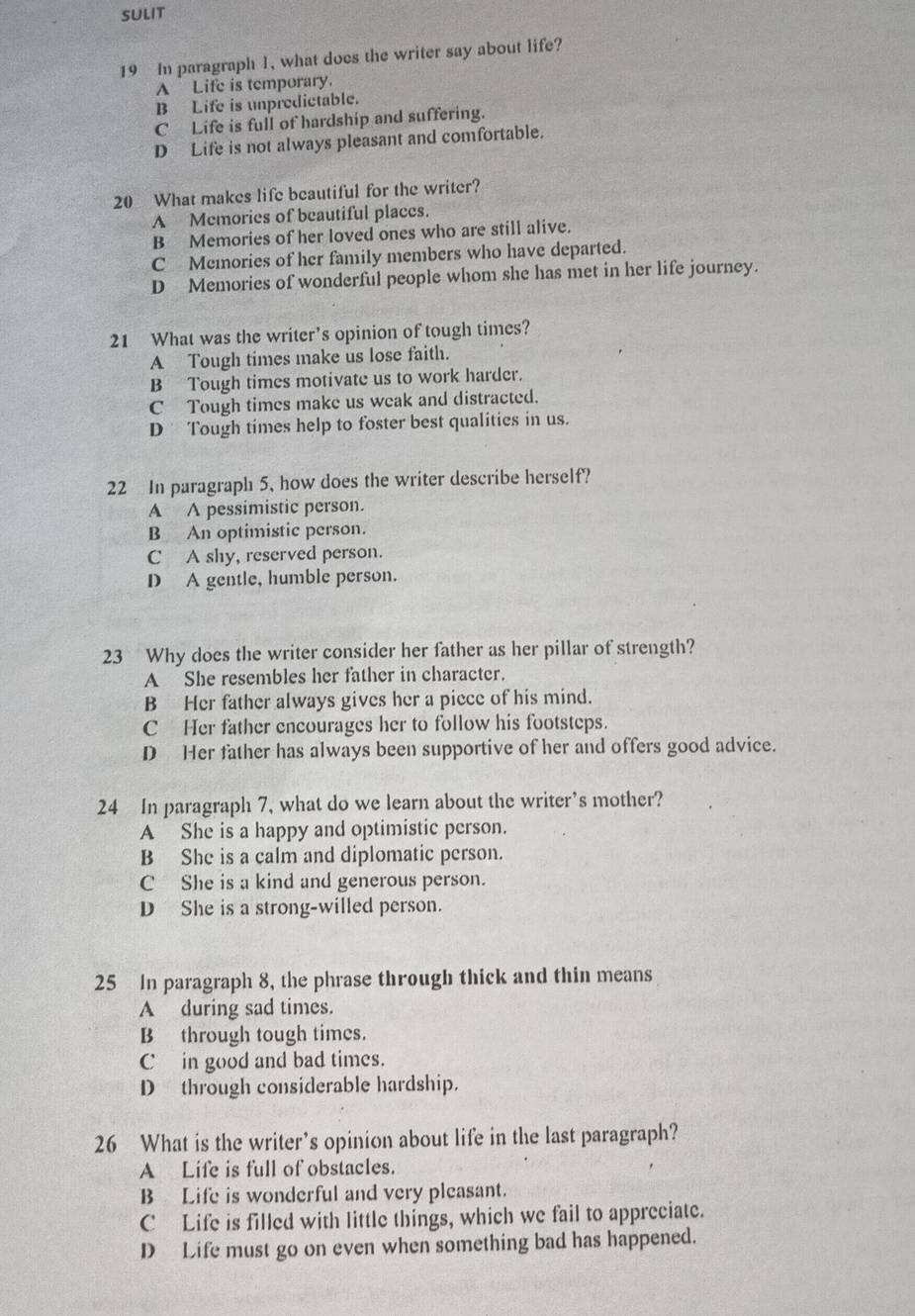 SULIT
19 In paragraph 1, what does the writer say about life?
A Life is temporary.
B Life is unpredictable.
C Life is full of hardship and suffering.
D Life is not always pleasant and comfortable.
20 What makes life beautiful for the writer?
A Memories of beautiful places.
B Memories of her loved ones who are still alive.
C Memories of her family members who have departed.
D Memories of wonderful people whom she has met in her life journey.
21 What was the writer’s opinion of tough times?
A Tough times make us lose faith.
B Tough times motivate us to work harder.
C Tough times make us weak and distracted.
D Tough times help to foster best qualities in us.
22 In paragraph 5, how does the writer describe herself?
A A pessimistic person.
B An optimistic person.
C A shy, reserved person.
D A gentle, humble person.
23 Why does the writer consider her father as her pillar of strength?
A She resembles her father in character.
B Her father always gives her a piece of his mind.
C Her father encourages her to follow his footsteps.
D Her father has always been supportive of her and offers good advice.
24 In paragraph 7, what do we learn about the writer’s mother?
A She is a happy and optimistic person.
B She is a calm and diplomatic person.
C She is a kind and generous person.
D She is a strong-willed person.
25 In paragraph 8, the phrase through thick and thin means
A during sad times.
B through tough times.
C in good and bad times.
D through considerable hardship.
26 What is the writer’s opinion about life in the last paragraph?
A Life is full of obstacles.
B Life is wonderful and very pleasant.
C Life is filled with little things, which we fail to appreciate.
D Life must go on even when something bad has happened.