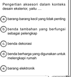 Pengertian aksesori dalam konteks
desain eksterior, yaitu ....
a. ) barang-barang kecil yang tidak penting
b.)benda tambahan yang berfungsi
sebagai pelengkap
c. ) benda dekorasi
d. ) benda berharga yang digunakan untuk
melengkapi rumah
e.) barang elektronik