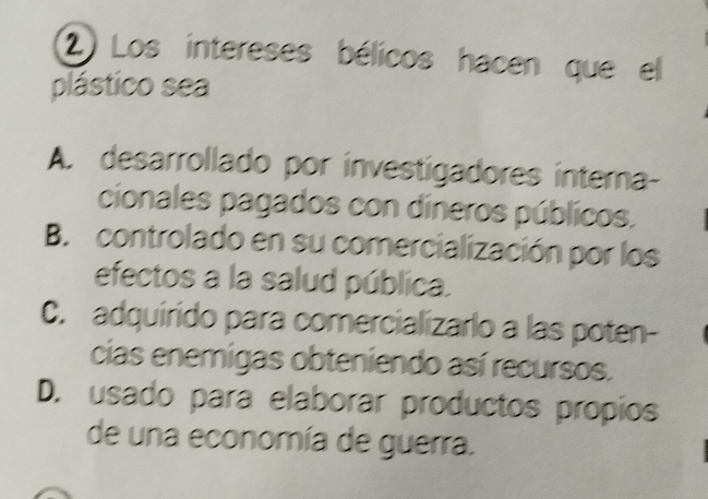 Los intereses bélicos hacen que el
plástico sea
A. desarrollado por investigadores intera-
cionales pagados con dineros públicos.
B. controlado en su comercialización por los
efectos a la salud pública.
C. adquirido para comercializarlo a las poten-
cias enemigas obteniendo así recursos.
D. usado para elaborar productos propios
de una economía de guerra.