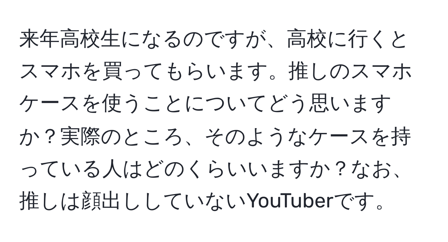 来年高校生になるのですが、高校に行くとスマホを買ってもらいます。推しのスマホケースを使うことについてどう思いますか？実際のところ、そのようなケースを持っている人はどのくらいいますか？なお、推しは顔出ししていないYouTuberです。