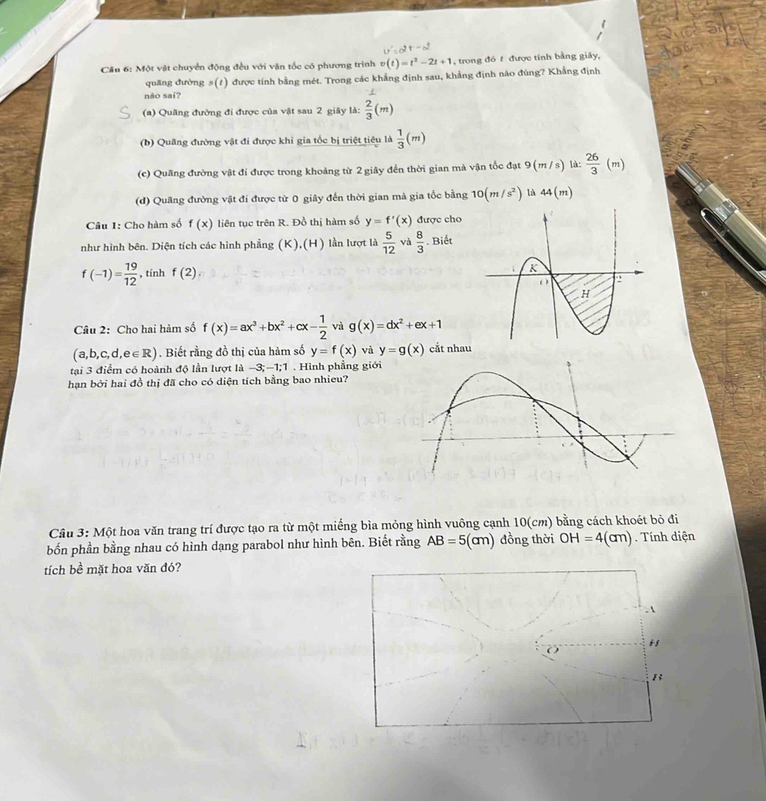 v'=2t-d
Câu 6: Một vật chuyển động đều với vận tốc có phương trình v(t)=t^2-2t+1 , trong đó t được tính bằng giây,
quang đường s(1) được tính bằng mét. Trong các khẳng định sau, khẳng định nào đùng? Khẳng định
nào sai?
(a) Quãng đường đi được của vật sau 2 giây là:  2/3 (m)
(b) Quãng đường vật đi được khi gia tốc bị triệt tiêu là  1/3 (m)
(c) Quãng đường vật đi được trong khoảng từ 2 giây đến thời gian mà vận tốc đạt 9 (m / s) là:  26/3 (m)
(d) Quãng đường vật đi được từ 0 giây đến thời gian mà gia tốc bằng 10(m/s^2) là 44(m)
Câu 1: Cho hàm số f(x) liên tục trên R. Đồ thị hàm số y=f'(x) được cho
như hình bên. Diện tích các hình phẳng (K),(H) lần lượt là  5/12  và  8/3 . Biết
f(-1)= 19/12  , tính f(2)
Câu 2: Cho hai hàm số f(x)=ax^3+bx^2+cx- 1/2  và g(x)=dx^2+ex+1
(a,b,c,d,e∈ R) ). Biết rằng đồ thị của hàm số y=f(x) và y=g(x) cắt nhau
tại 3 điểm có hoành độ lần lượt là -3;-1;1 . Hình phẳng giới
hạn bởi hai đồ thị đã cho có diện tích bằng bao nhieu?
Câu 3: Một hoa văn trang trí được tạo ra từ một miếng bìa mỏng hình vuông cạnh 10(cm) bằng cách khoét bỏ đi
bốn phần bằng nhau có hình dạng parabol như hình bên. Biết rằng AB=5(cm) đồng thời OH=4(cm). Tính diện
tích bề mặt hoa văn đó?