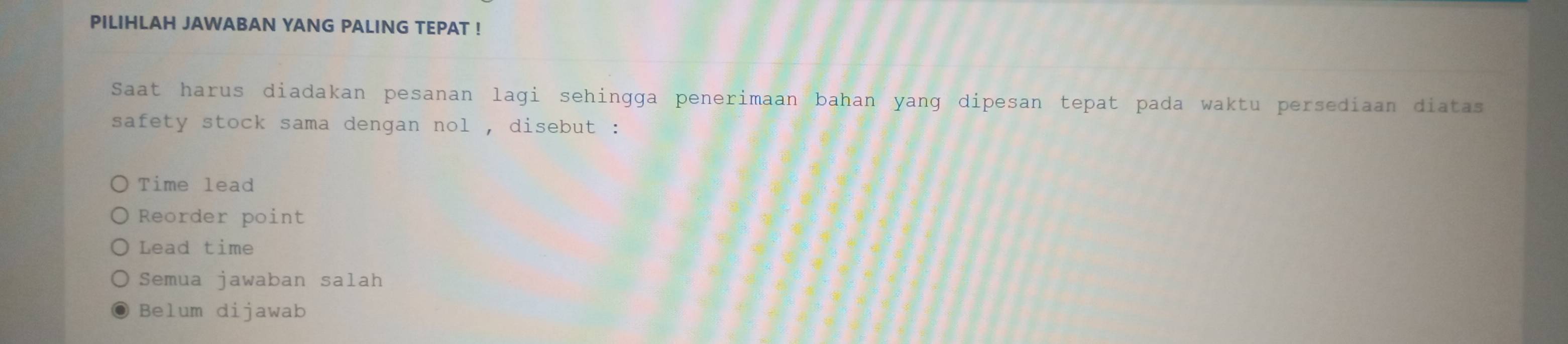 PILIHLAH JAWABAN YANG PALING TEPAT !
Saat harus diadakan pesanan lagi sehingga penerimaan bahan yang dipesan tepat pada waktu persediaan diatas
safety stock sama dengan nol , disebut :
Time lead
Reorder point
Lead time
Semua jawaban salah
Belum dijawab