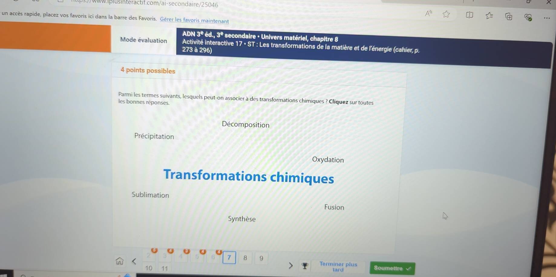 .//www.iplusinteractif.com/ai-secondaire/25046
* un accès rapide, placez vos favoris ici dans la barre des Favoris. Gérer les favoris maintenant
..
ADN 3^eed., 3^e secondaire - Univers matériel, chapitre 8
Mode évaluation Activité interactive 17· ST : Les transformations de la matière et de l'énergie (cahier, p.
273 à 296)
4 points possibles
Parmi les termes suivants, lesquels peut-on associer à des transformations chimiques ? Cliquez sur toutes
les bonnes réponses.
Décomposition
Précipitation
Oxydation
Transformations chimiques
Sublimation
Fusion
Synthèse
7 8 9
Terminer plus
10 11 tard Soumettre