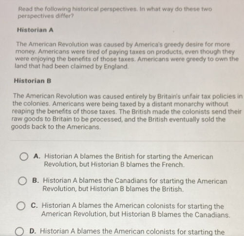 Read the following historical perspectives. In what way do these two
perspectives differ?
Historian A
The American Revolution was caused by America's greedy desire for more
money. Americans were tired of paying taxes on products, even though they
were enjoying the benefits of those taxes. Americans were greedy to own the
land that had been claimed by England.
Historian B
The American Revolution was caused entirely by Britain's unfair tax policies in
the colonies. Americans were being taxed by a distant monarchy without
reaping the benefits of those taxes. The British made the colonists send their
raw goods to Britain to be processed, and the British eventually sold the
goods back to the Americans.
A. Historian A blames the British for starting the American
Revolution, but Historian B blames the French.
B. Historian A blames the Canadians for starting the American
Revolution, but Historian B blames the British.
C. Historian A blames the American colonists for starting the
American Revolution, but Historian B blames the Canadians.
D. Historian A blames the American colonists for starting the