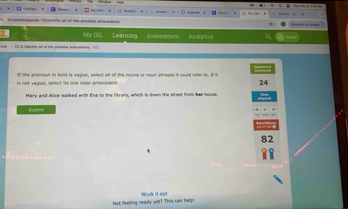 Tab Window Help +2 Sun Dec 8 6:45PM 
Untitled x Clever w My Class StudySy movies . Calendar × Clever |i x DXL  lder The pro 
ixl.com/ela/grade-10/identify-all-of-the-possible-antecedents Relaunch to update § 
My IXL Learning Assessment Analytics Hailey 
ade CC.B Identify all of the possible antecedents STC 
Questions 
If the pronoun in bold is vague, select all of the nouns or noun phrases it could refer to. If it answered 
is not vague, select its one clear antecedent. 24 
Mary and Alice walked with Eva to the library, which is down the street from her house. Time 
elapsed 
Submit ∞ 1 7
MI SEDC 
SmartScor out of 100 0
82
Work it out 
Not feeling ready yet? This can help: