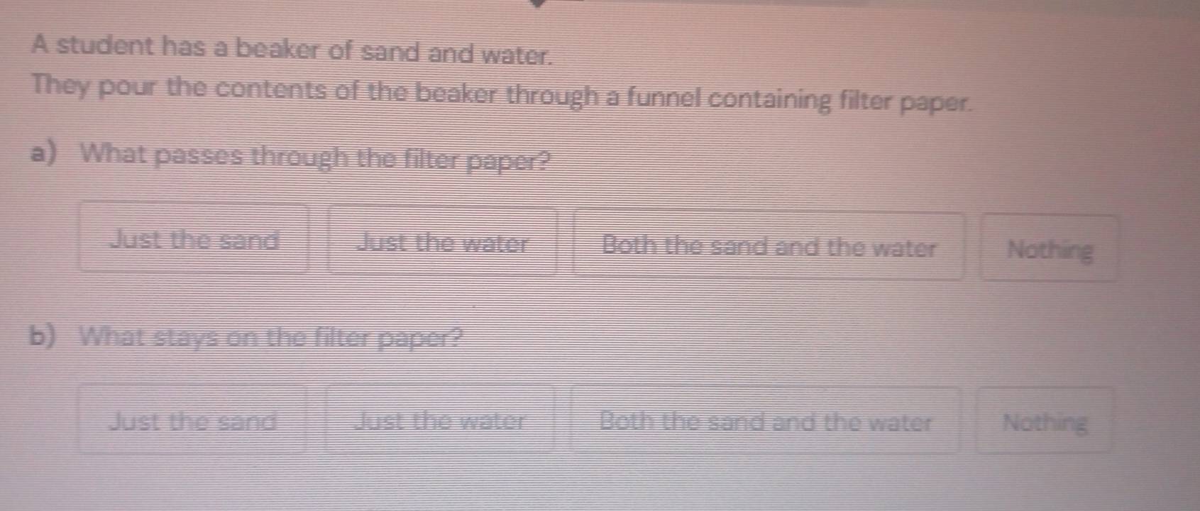 A student has a beaker of sand and water.
They pour the contents of the beaker through a funnel containing filter paper.
a) What passes through the filter paper?
Just the sand Just the water Both the sand and the water Nothing
b) What stays on the filter paper?
Just the sand Just the water Both the sand and the water Nothing