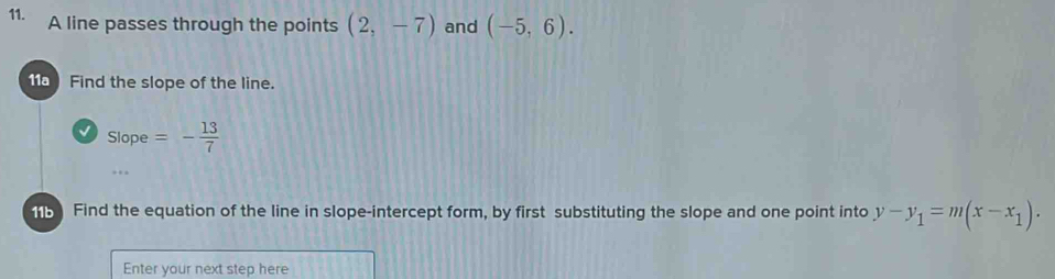 A line passes through the points (2,-7) and (-5,6). 
1 Find the slope of the line. 
√ Slope=- 13/7 . 
1b Find the equation of the line in slope-intercept form, by first substituting the slope and one point into y-y_1=m(x-x_1). 
Enter your next step here