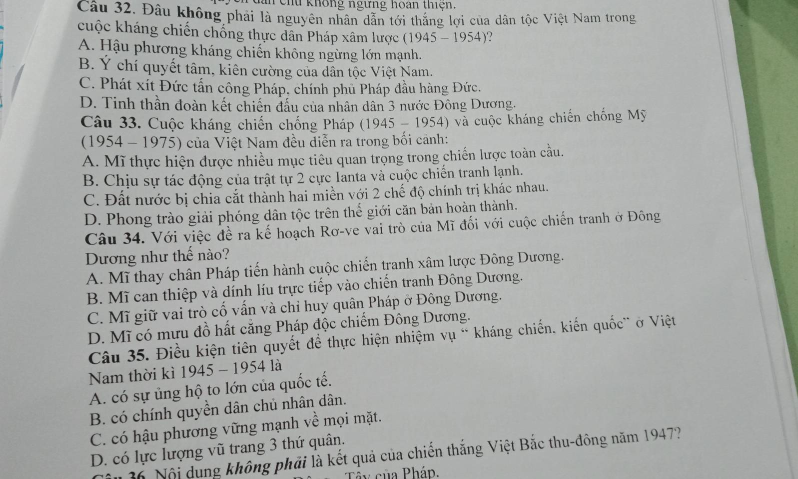 an chu không ngưng hoan thiện.
Câu 32. Đâu không phải là nguyên nhân dẫn tới thẳng lợi của dân tộc Việt Nam trong
cuộc kháng chiến chống thực dân Pháp xâm lược ( 1945-1954 )?
A. Hậu phương kháng chiến không ngừng lớn mạnh.
B. Ý chí quyết tâm, kiên cường của dân tộc Việt Nam.
C. Phát xít Đức tấn công Pháp, chính phủ Pháp đầu hàng Đức.
D. Tinh thần đoàn kết chiến đấu của nhân dân 3 nước Đông Dương.
Câu 33. Cuộc kháng chiến chống Pháp (1945 - 1954) và cuộc kháng chiến chống Mỹ
(1954 - 1975) của Việt Nam đều diễn ra trong bối cảnh:
A. Mĩ thực hiện được nhiều mục tiêu quan trọng trong chiến lược toàn cầu.
B. Chịu sự tác động của trật tự 2 cực Ianta và cuộc chiến tranh lạnh.
C. Đất nước bị chia cắt thành hai miền với 2 chế độ chính trị khác nhau.
D. Phong trào giải phóng dân tộc trên thế giới căn bản hoàn thành.
Câu 34. Với việc đề ra kế hoạch Rơ-ve vai trò của Mĩ đối với cuộc chiến tranh ở Đông
Dương như thế nào?
A. Mĩ thay chân Pháp tiến hành cuộc chiến tranh xâm lược Đông Dương.
B. Mĩ can thiệp và dính líu trực tiếp vào chiến tranh Đông Dương.
C. Mĩ giữ vai trò cố vấn và chỉ huy quân Pháp ở Đông Dương.
D. Mĩ có mưu đồ hất cẳng Pháp độc chiếm Đông Dương.
Câu 35. Điều kiện tiên quyết để thực hiện nhiệm vụ “ kháng chiến, kiến quốc` ở Việt
Nam thời kì 1945 - 1954 là
A. có sự ủng hộ to lớn của quốc tế.
B. có chính quyền dân chủ nhân dân.
C. có hậu phương vững mạnh về mọi mặt.
D. có lực lượng vũ trang 3 thứ quân.
36 Nội dung không phải là kết quả của chiến thắng Việt Bắc thu-đông năm 1947?
v  c ủa Pháp.