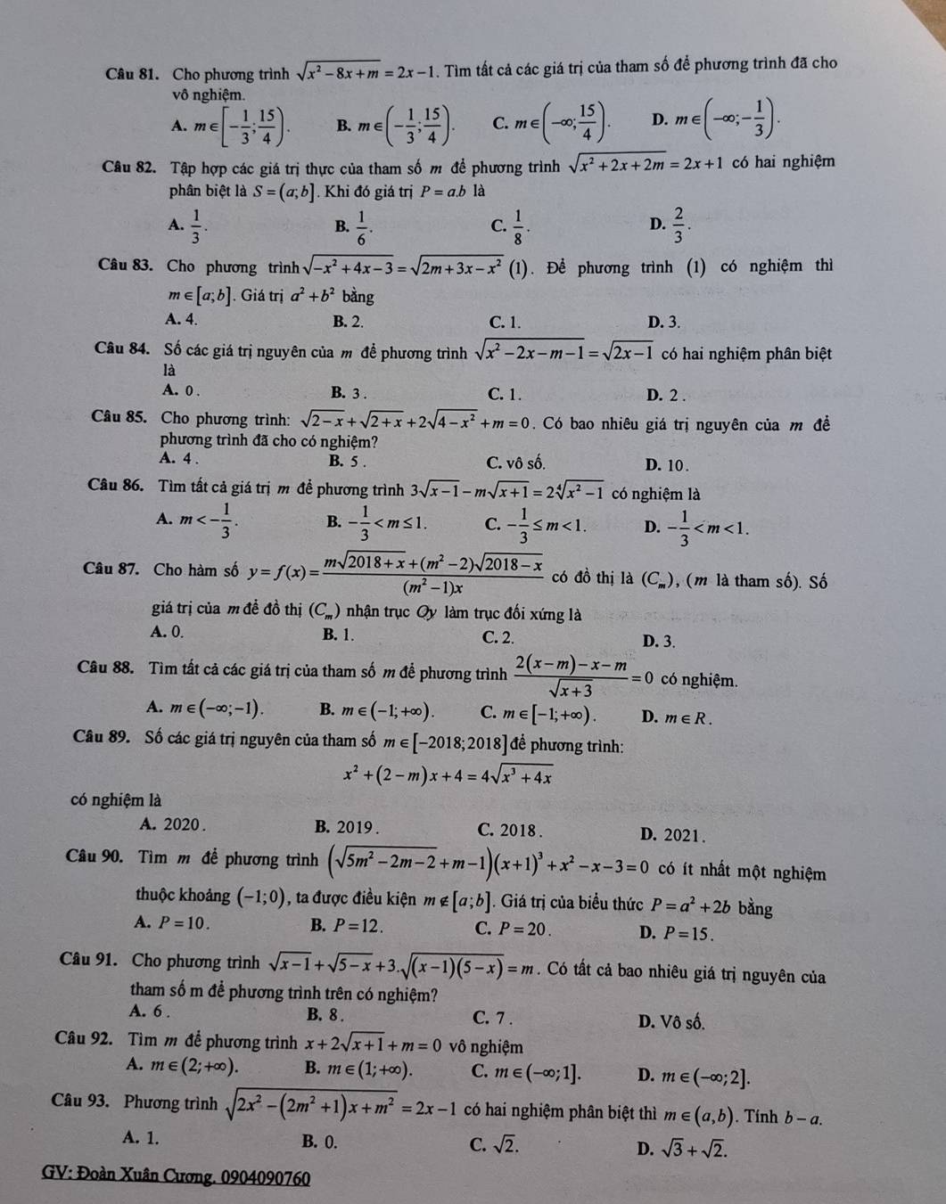 Cho phương trình sqrt(x^2-8x+m)=2x-1. Tìm tất cả các giá trị của tham số để phương trình đã cho
vô nghiệm.
A. m∈ [- 1/3 ; 15/4 ). B. m∈ (- 1/3 ; 15/4 ). C. m∈ (-∈fty ; 15/4 ). D. m∈ (-∈fty ;- 1/3 ).
Câu 82. Tập hợp các giá trị thực của tham số m để phương trình sqrt(x^2+2x+2m)=2x+1 có hai nghiệm
phân biệt là S=(a;b]. Khi đó giá trị P=a.b là
A.  1/3 .  1/6 .  1/8 ·  2/3 .
B.
C.
D.
Câu 83. Cho phương trình sqrt(-x^2+4x-3)=sqrt(2m+3x-x^2) (1). Để phương trình (1) có nghiệm thì
m∈ [a;b]. Giá trị a^2+b^2 bằng
A. 4. B. 2. C. 1. D. 3.
Câu 84. Số các giá trị nguyên của m để phương trình sqrt(x^2-2x-m-1)=sqrt(2x-1) có hai nghiệm phân biệt
là
A. 0 . B. 3 . D. 2 .
C. 1.
Câu 85. Cho phương trình: sqrt(2-x)+sqrt(2+x)+2sqrt(4-x^2)+m=0 Có bao nhiêu giá trị nguyên của m đề
phương trình đã cho có nghiệm?
A. 4 . B. 5 . C. vô số. D. 10 .
Câu 86. Tìm tất cả giá trị m để phương trình 3sqrt(x-1)-msqrt(x+1)=2sqrt[4](x^2-1) có nghiệm là
A. m<- 1/3 . B. - 1/3  C. - 1/3 ≤ m<1. D. - 1/3 
Câu 87. Cho hàm số y=f(x)= (msqrt(2018+x)+(m^2-2)sqrt(2018-x))/(m^2-1)x  có đồ thị là (C_m) , (m là tham số). Số
giá trị của m đề đồ thị (C_m) nhận trục Oy làm trục đối xứng là
A. 0. B. 1. C. 2. D. 3.
Câu 88. Tìm tất cả các giá trị của tham số m để phương trình  (2(x-m)-x-m)/sqrt(x+3) =0 có nghiệm.
A. m∈ (-∈fty ;-1). B. m∈ (-1;+∈fty ). C. m∈ [-1;+∈fty ). D. m∈ R.
Câu 89. Số các giá trị nguyên của tham số m∈ [-2018;2018] để phương trình:
x^2+(2-m)x+4=4sqrt(x^3+4x)
có nghiệm là
A. 2020 . B. 2019 . C. 2018 . D. 2021 .
Câu 90. Tìm m để phương trình (sqrt(5m^2-2m-2)+m-1)(x+1)^3+x^2-x-3=0 có ít nhất một nghiệm
thuộc khoảng (-1;0) , ta được điều kiện m∉ [a;b]. Giá trị của biểu thức P=a^2+2b bằng
A. P=10. B. P=12. C. P=20. D. P=15.
Câu 91. Cho phương trình sqrt(x-1)+sqrt(5-x)+3.sqrt((x-1)(5-x))=m. Có tất cả bao nhiêu giá trị nguyên của
tham số m để phương trình trên có nghiệm?
A. 6 . B. 8 . C. 7 . D. Vô số.
Câu 92. Tìm m để phương trình x+2sqrt(x+1)+m=0 vô nghiệm
A. m∈ (2;+∈fty ). B. m∈ (1;+∈fty ). C. m∈ (-∈fty ;1]. D. m∈ (-∈fty ;2].
Câu 93. Phương trình sqrt(2x^2-(2m^2+1)x+m^2)=2x-1 có hai nghiệm phân biệt thì m∈ (a,b). Tính b-a.
A. 1. B. 0. C. sqrt(2). D. sqrt(3)+sqrt(2).
GV: Đoàn Xuân Cương. 0904090760