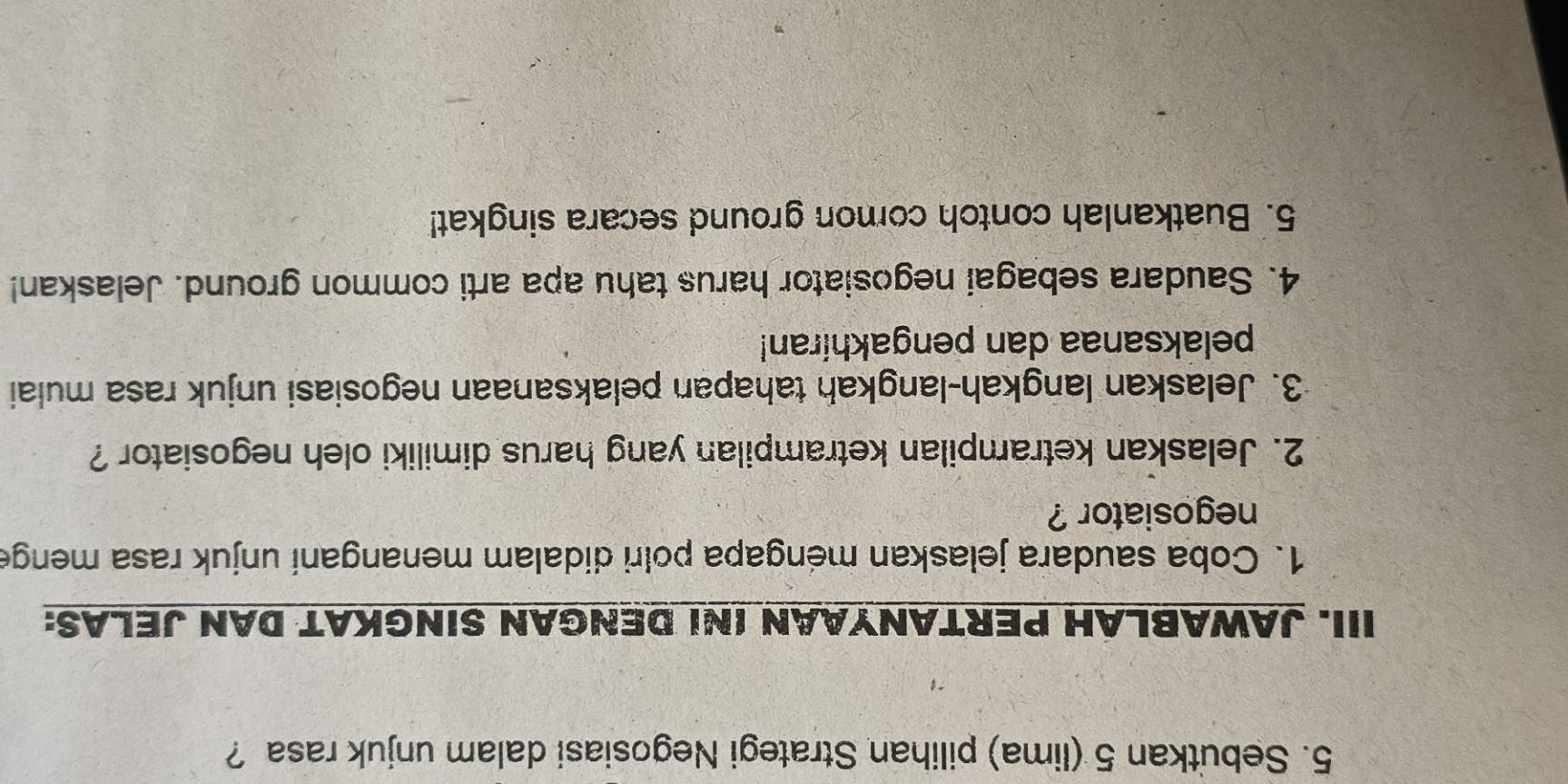 Sebutkan 5 (lima) pilihan Strategi Negosiasi dalam unjuk rasa ? 
III. JAWABLAH PERTANYAAN INI DENGAN SINGKAT DAN JELAS: 
1. Coba saudara jelaskan méngapa polri didalam menangani unjuk rasa menge 
negosiator ? 
2. Jelaskan ketrampilan ketrampilan yang harus dimiliki oleh negosiator ? 
3. Jelaskan langkah-langkah tahapan pelaksanaan negosiasi unjuk rasa mulai 
pelaksanaa dan pengakhiran! 
4. Saudara sebagai negosiator harus tahu apa arti common ground. Jelaskan! 
5. Buatkanlah contoh comon ground secara singkat!