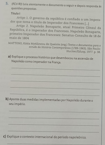 (FGV-RJ) Leia atentamente o documento a seguir e depois responda às 
questões propostas. 
Título I 
Artigo 1. O governo da república é confiado a um Impera- 
dor que toma o título de Imperador dos Franceses [...] 
Artigo 2. Napoleão Bonaparte, atual Primeiro Cônsul da 
República, é o imperador dos Franceses. Napoleão Bonaparte, 
primeiro Imperador dos Franceses: Senatus-Consulto de 18 de 
maio de 1804 
MATTOSO, Kátia Mytilineou de Queirós (org.) Textos e documentos para o 
estudo da História Contemporânea (1789-1963). São Paulo: 
Hucitec/Edusp, 1977. p. 38. 
a) Explique o processo histórico que desembocou na ascensão de 
Napoleão como imperador na França. 
_ 
_ 
_ 
_ 
_ 
b) Aponte duas medidas implementadas por Napoleão durante o 
seu império. 
_ 
_ 
_ 
_ 
c) Explique o contexto internacional do período napoleônico. 
_