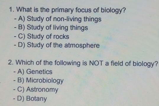 What is the primary focus of biology?
- A) Study of non-living things
- B) Study of living things
- C) Study of rocks
- D) Study of the atmosphere
2. Which of the following is NOT a field of biology?
- A) Genetics
- B) Microbiology
- C) Astronomy
- D) Botany