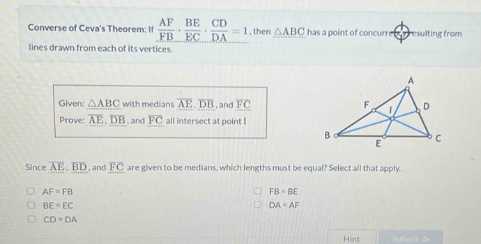 Converse of Ceva's Theorem: If  AF/FB ·  BE/EC ·  CD/DA =1 , then △ ABC has a point of concurrency resulting from
lines drawn from each of its vertices.
Given: △ ABC with medians overline AE, overline DB , and overline FC
Prove: overline AE, overline DB , and overline FC all intersect at point I
Since overline AE, overline BD , and overline FC are given to be medians, which lengths must be equal? Select all that apply.
AF=FB
FB=BE
BE=EC
DA=AF
CD=DA
Hint Submit b=