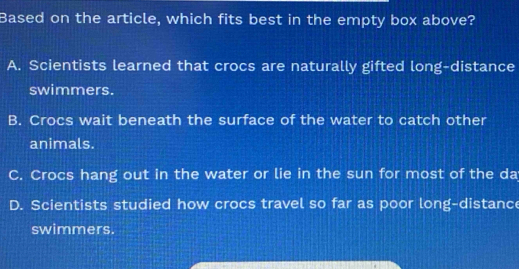 Based on the article, which fits best in the empty box above?
A. Scientists learned that crocs are naturally gifted long-distance
swimmers.
B. Crocs wait beneath the surface of the water to catch other
animals.
C. Crocs hang out in the water or lie in the sun for most of the da
D. Scientists studied how crocs travel so far as poor long-distance
swimmers.