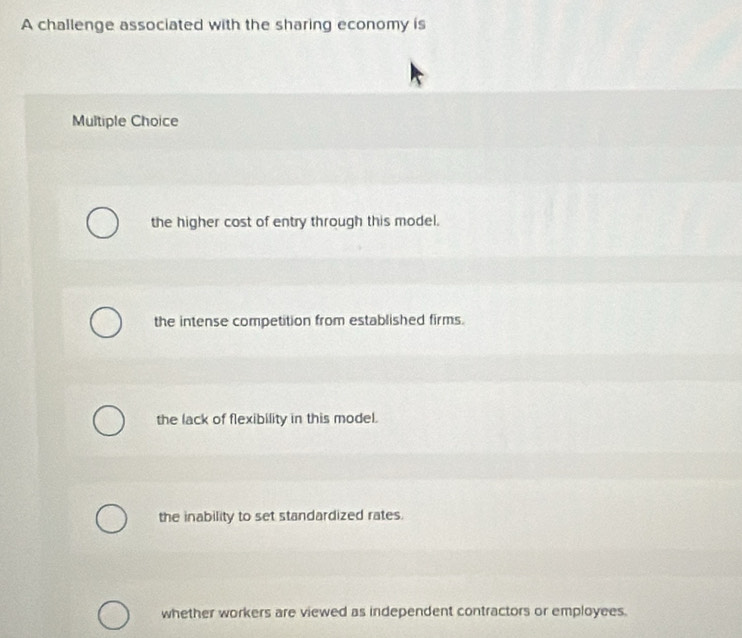 A challenge associated with the sharing economy is
Multiple Choice
the higher cost of entry through this model.
the intense competition from established firms.
the lack of flexibility in this model.
the inability to set standardized rates.
whether workers are viewed as independent contractors or employees.