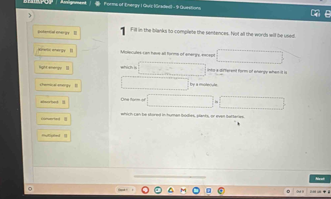 BraipOP Assignment Forms of Energy I Quiz (Graded) - 9 Questions 
potential energy = 
1 Fill in the blanks to complete the sentences. Not all the words will be used. 
kinetic energy [] Molecules can have all forms of energy, except 
light energy which is into a different form of energy when it is 
chemical energy by a molecule. 
One form of is 
absorbed 
which can be stored in human bodies, plants, or even batteries. 
converted 
multiplied 
Next 
Desk ! 2:00 US 
Oct 5